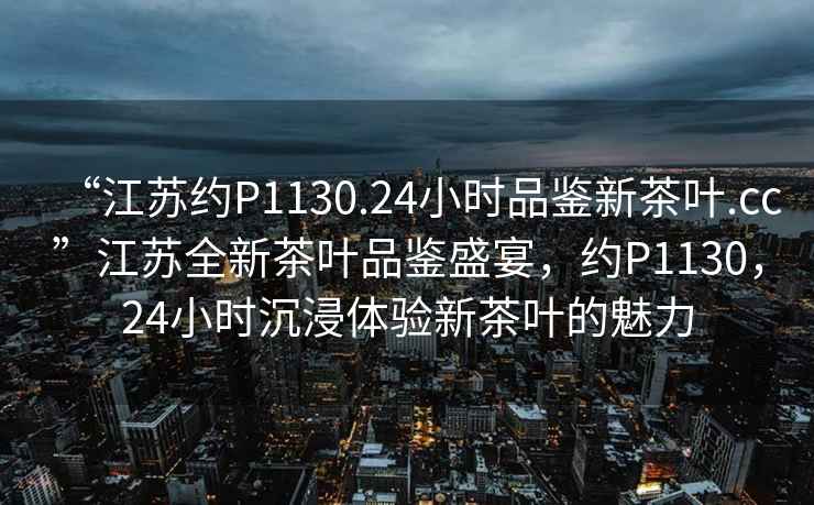 “江蘇約P1130.24小時(shí)品鑒新茶葉.cc”江蘇全新茶葉品鑒盛宴，約P1130，24小時(shí)沉浸體驗(yàn)新茶葉的魅力