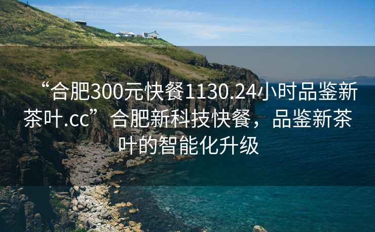 “合肥300元快餐1130.24小時品鑒新茶葉.cc”合肥新科技快餐，品鑒新茶葉的智能化升級