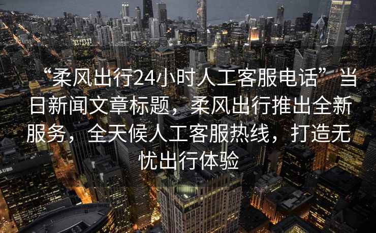“柔風(fēng)出行24小時人工客服電話”當(dāng)日新聞文章標(biāo)題，柔風(fēng)出行推出全新服務(wù)，全天候人工客服熱線，打造無憂出行體驗(yàn)
