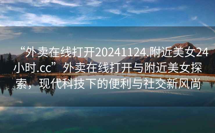 “外賣在線打開20241124.附近美女24小時.cc”外賣在線打開與附近美女探索，現(xiàn)代科技下的便利與社交新風尚