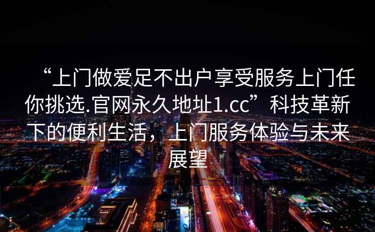 “上門做愛足不出戶享受服務(wù)上門任你挑選.官網(wǎng)永久地址1.cc”科技革新下的便利生活，上門服務(wù)體驗(yàn)與未來展望