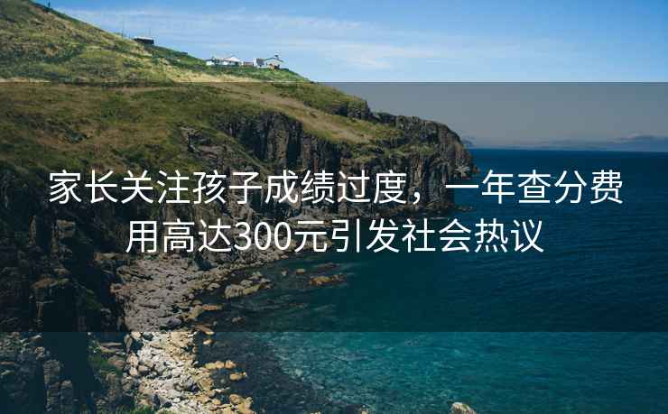 家長關(guān)注孩子成績過度，一年查分費用高達(dá)300元引發(fā)社會熱議