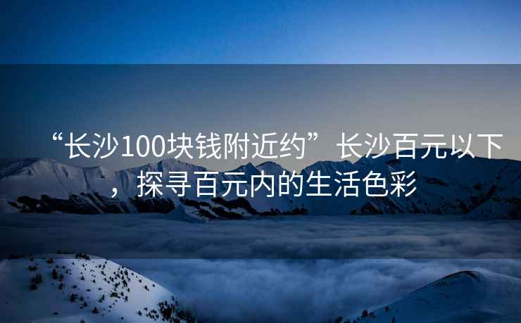 “長沙100塊錢附近約”長沙百元以下，探尋百元內(nèi)的生活色彩