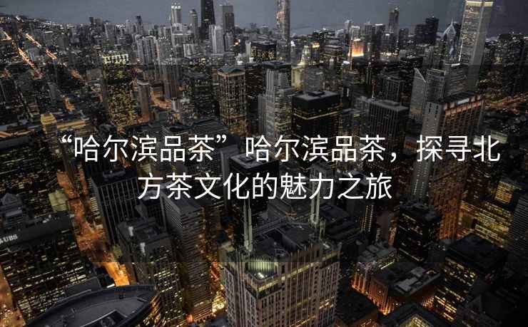 “哈爾濱品茶”哈爾濱品茶，探尋北方茶文化的魅力之旅