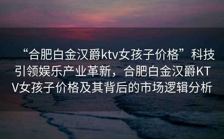 “合肥白金漢爵ktv女孩子價(jià)格”科技引領(lǐng)娛樂產(chǎn)業(yè)革新，合肥白金漢爵KTV女孩子價(jià)格及其背后的市場邏輯分析