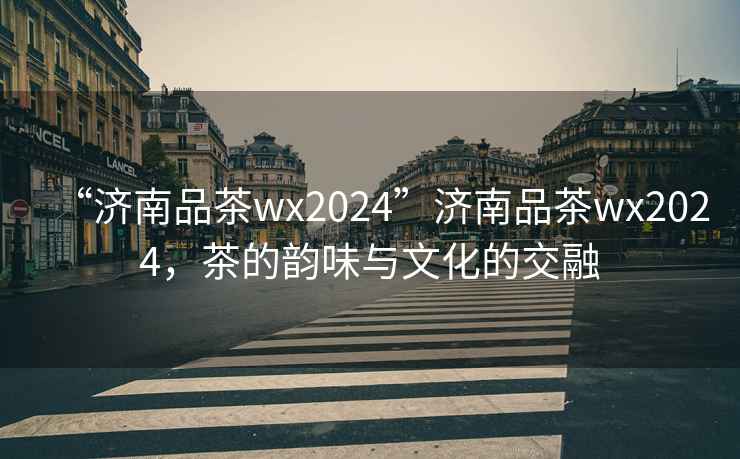 “濟(jì)南品茶wx2024”濟(jì)南品茶wx2024，茶的韻味與文化的交融