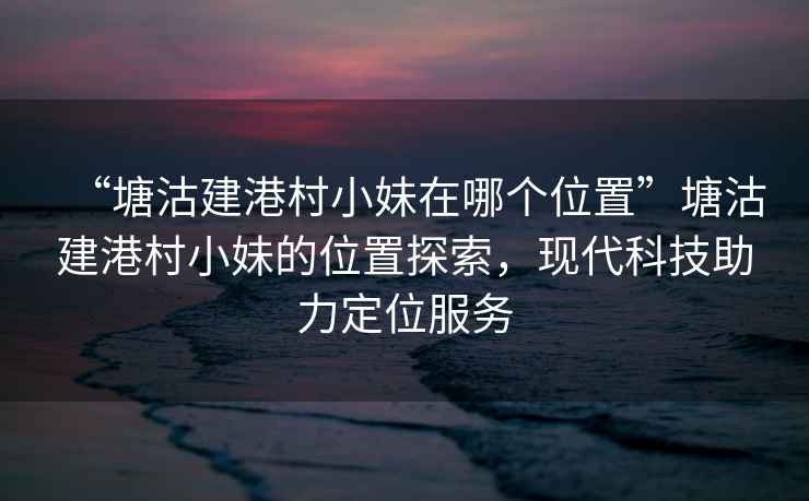 “塘沽建港村小妹在哪個位置”塘沽建港村小妹的位置探索，現(xiàn)代科技助力定位服務(wù)