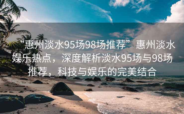 “惠州淡水95場(chǎng)98場(chǎng)推薦”惠州淡水娛樂熱點(diǎn)，深度解析淡水95場(chǎng)與98場(chǎng)推薦，科技與娛樂的完美結(jié)合