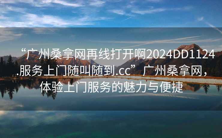 “廣州桑拿網(wǎng)再線打開(kāi)啊2024DD1124.服務(wù)上門隨叫隨到.cc”廣州桑拿網(wǎng)，體驗(yàn)上門服務(wù)的魅力與便捷