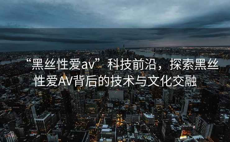 “黑絲性愛av”科技前沿，探索黑絲性愛AV背后的技術(shù)與文化交融