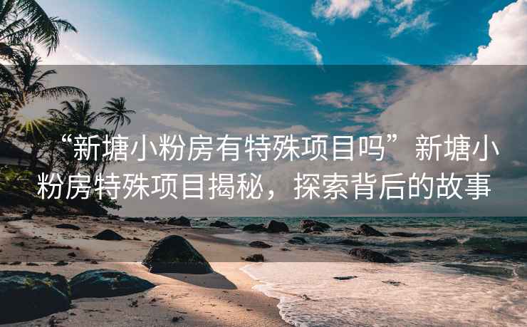 “新塘小粉房有特殊項(xiàng)目嗎”新塘小粉房特殊項(xiàng)目揭秘，探索背后的故事