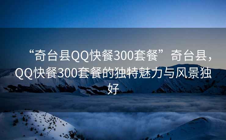 “奇臺縣QQ快餐300套餐”奇臺縣，QQ快餐300套餐的獨特魅力與風(fēng)景獨好