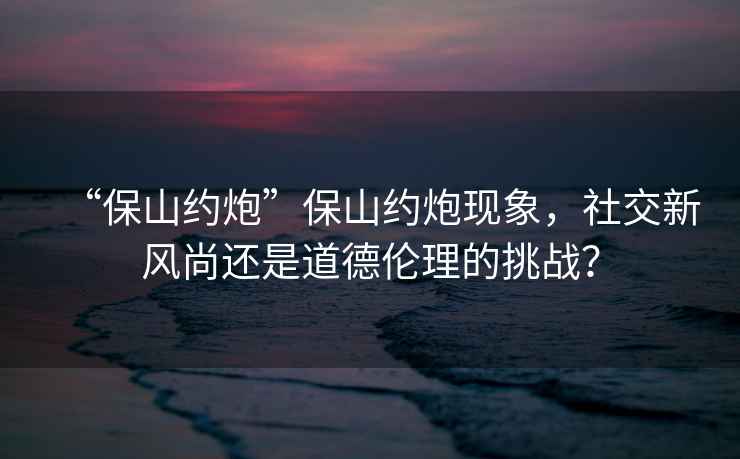 “保山約炮”保山約炮現(xiàn)象，社交新風尚還是道德倫理的挑戰(zhàn)？
