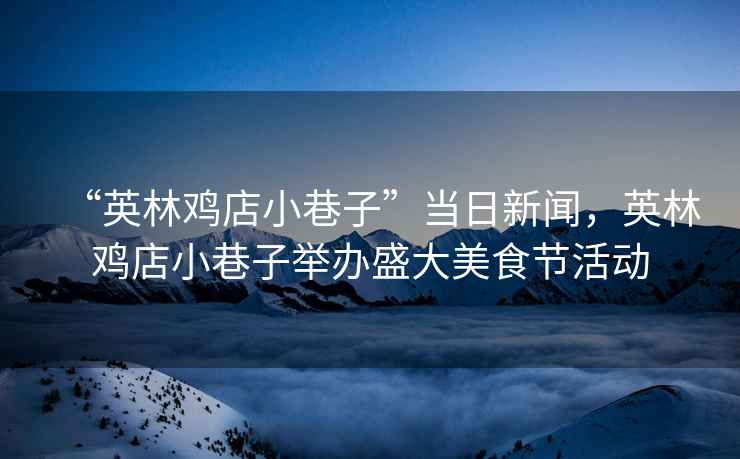 “英林雞店小巷子”當(dāng)日新聞，英林雞店小巷子舉辦盛大美食節(jié)活動(dòng)