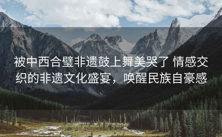被中西合璧非遺鼓上舞美哭了 情感交織的非遺文化盛宴，喚醒民族自豪感