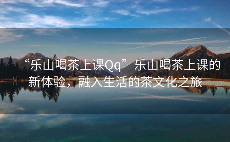 “樂(lè)山喝茶上課Qq”樂(lè)山喝茶上課的新體驗(yàn)，融入生活的茶文化之旅