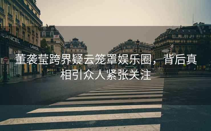 董襲瑩跨界疑云籠罩娛樂(lè)圈，背后真相引眾人緊張關(guān)注