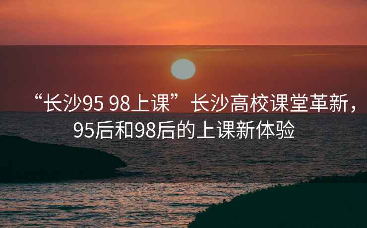 “長沙95 98上課”長沙高校課堂革新，95后和98后的上課新體驗