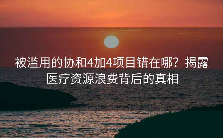 被濫用的協(xié)和4加4項(xiàng)目錯(cuò)在哪？揭露醫(yī)療資源浪費(fèi)背后的真相