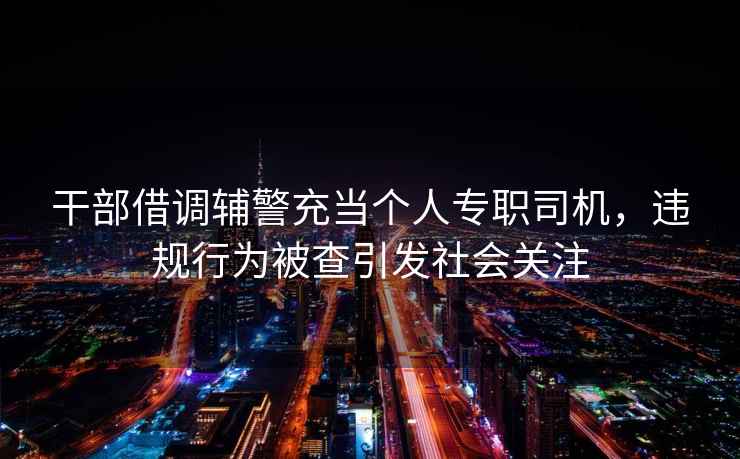 干部借調(diào)輔警充當(dāng)個(gè)人專職司機(jī)，違規(guī)行為被查引發(fā)社會(huì)關(guān)注