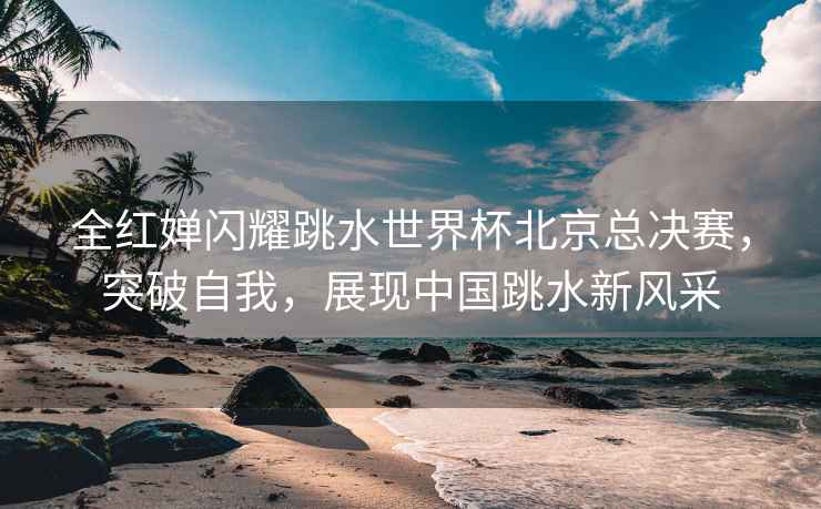 全紅嬋閃耀跳水世界杯北京總決賽，突破自我，展現(xiàn)中國跳水新風(fēng)采
