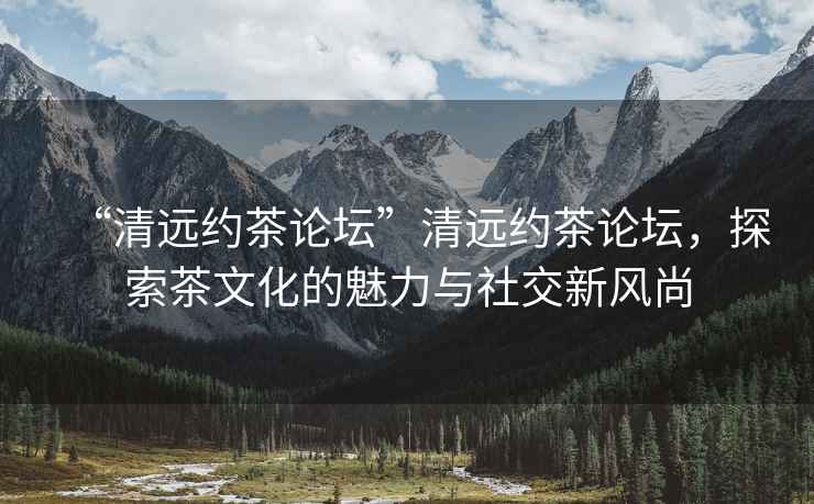 “清遠約茶論壇”清遠約茶論壇，探索茶文化的魅力與社交新風尚