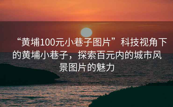 “黃埔100元小巷子圖片”科技視角下的黃埔小巷子，探索百元內(nèi)的城市風(fēng)景圖片的魅力