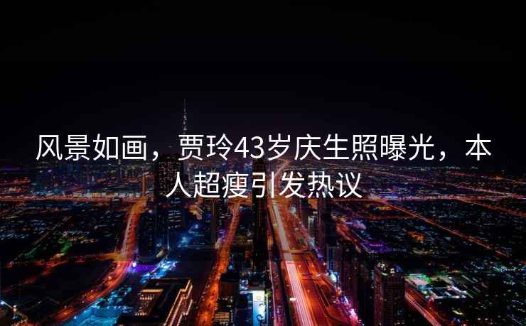 風景如畫，賈玲43歲慶生照曝光，本人超瘦引發(fā)熱議