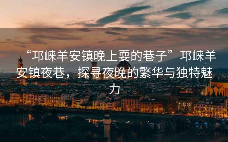 “邛崍羊安鎮(zhèn)晚上耍的巷子”邛崍羊安鎮(zhèn)夜巷，探尋夜晚的繁華與獨(dú)特魅力