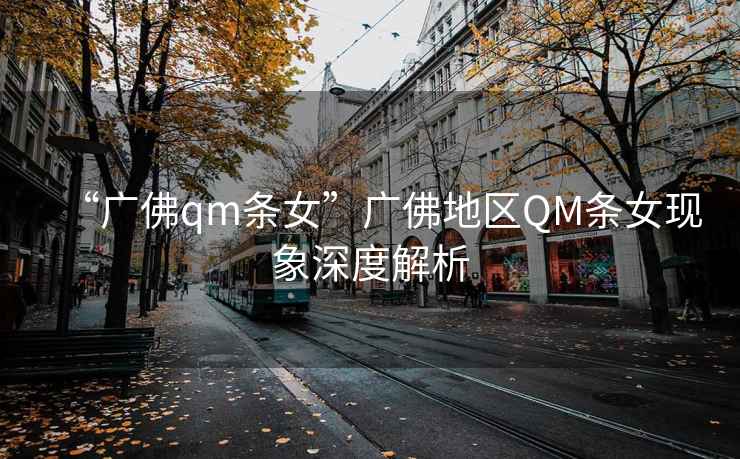 “廣佛qm條女”廣佛地區(qū)QM條女現(xiàn)象深度解析