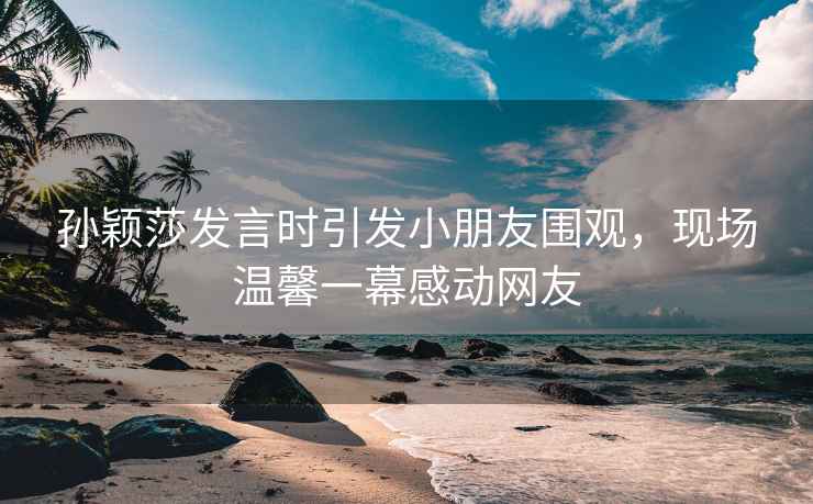 孫穎莎發(fā)言時引發(fā)小朋友圍觀，現(xiàn)場溫馨一幕感動網(wǎng)友