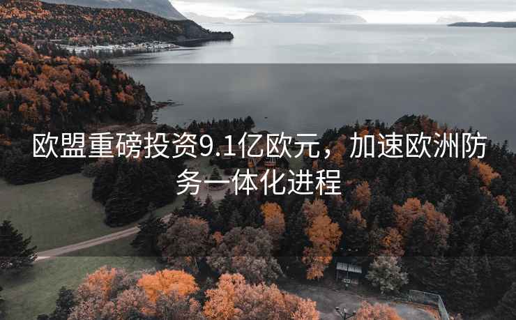 歐盟重磅投資9.1億歐元，加速歐洲防務一體化進程