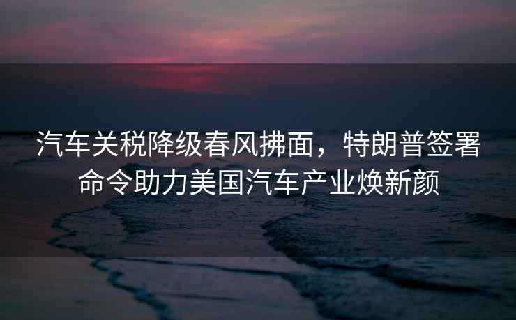 汽車關(guān)稅降級春風(fēng)拂面，特朗普簽署命令助力美國汽車產(chǎn)業(yè)煥新顏