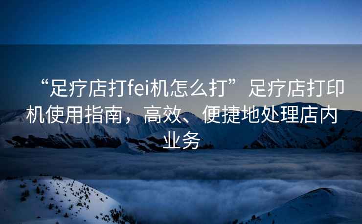 “足療店打fei機(jī)怎么打”足療店打印機(jī)使用指南，高效、便捷地處理店內(nèi)業(yè)務(wù)