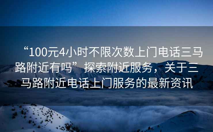 “100元4小時(shí)不限次數(shù)上門電話三馬路附近有嗎”探索附近服務(wù)，關(guān)于三馬路附近電話上門服務(wù)的最新資訊