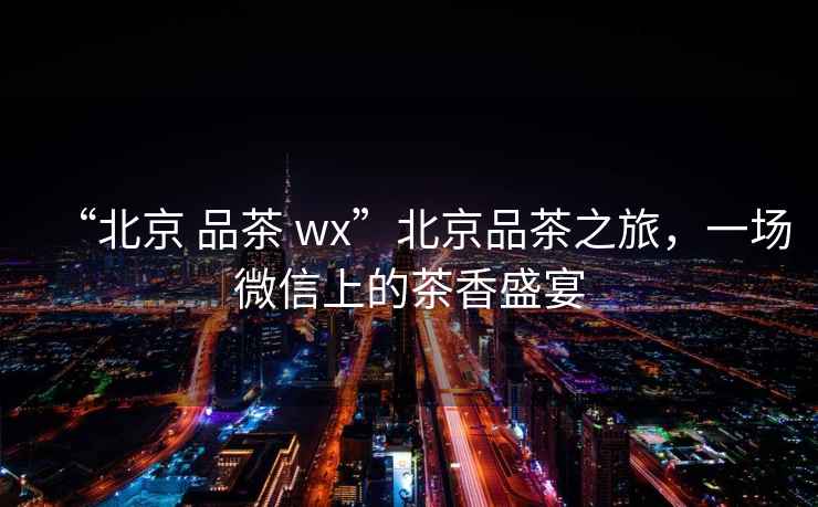 “北京 品茶 wx”北京品茶之旅，一場(chǎng)微信上的茶香盛宴