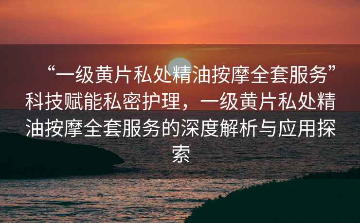 “一級(jí)黃片私處精油按摩全套服務(wù)”科技賦能私密護(hù)理，一級(jí)黃片私處精油按摩全套服務(wù)的深度解析與應(yīng)用探索