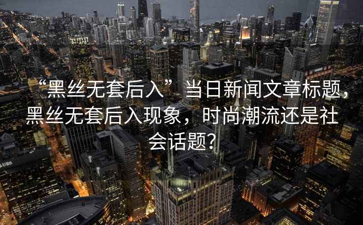 “黑絲無套后入”當(dāng)日新聞文章標(biāo)題，黑絲無套后入現(xiàn)象，時(shí)尚潮流還是社會(huì)話題？