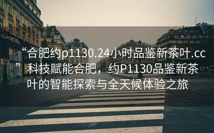 “合肥約p1130.24小時品鑒新茶葉.cc”科技賦能合肥，約P1130品鑒新茶葉的智能探索與全天候體驗(yàn)之旅