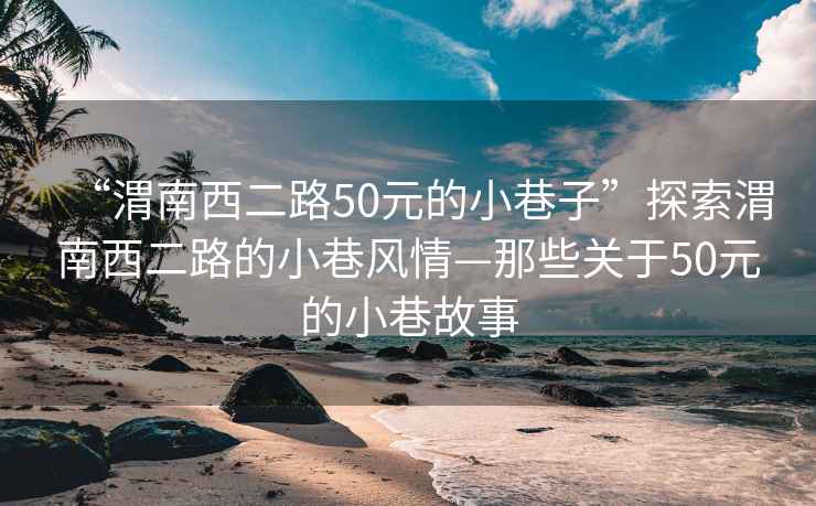 “渭南西二路50元的小巷子”探索渭南西二路的小巷風(fēng)情—那些關(guān)于50元的小巷故事