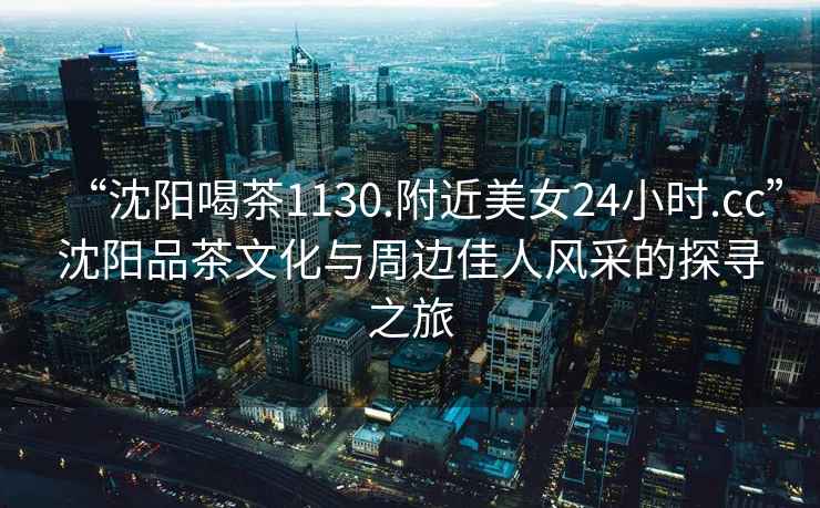 “沈陽喝茶1130.附近美女24小時.cc”沈陽品茶文化與周邊佳人風采的探尋之旅