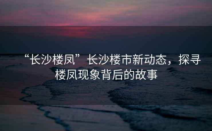 “長(zhǎng)沙樓鳳”長(zhǎng)沙樓市新動(dòng)態(tài)，探尋樓鳳現(xiàn)象背后的故事