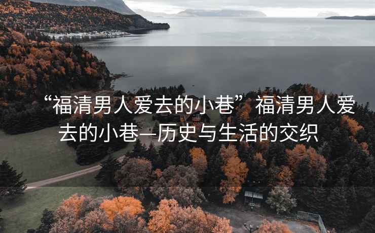“福清男人愛去的小巷”福清男人愛去的小巷—?dú)v史與生活的交織