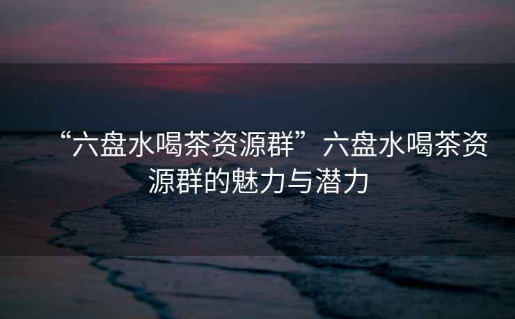 “六盤水喝茶資源群”六盤水喝茶資源群的魅力與潛力