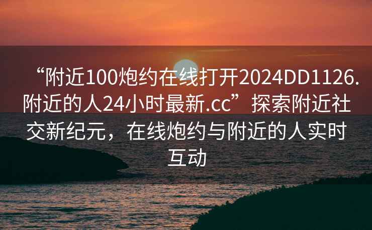 “附近100炮約在線打開2024DD1126.附近的人24小時(shí)最新.cc”探索附近社交新紀(jì)元，在線炮約與附近的人實(shí)時(shí)互動(dòng)