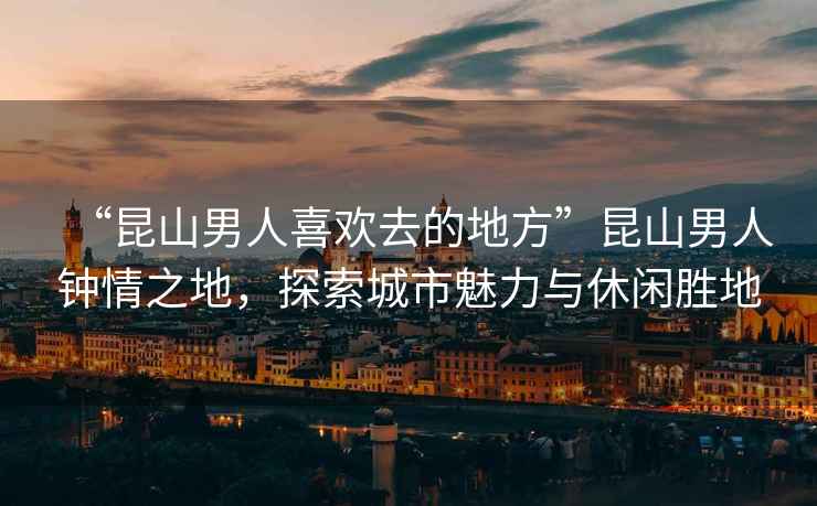 “昆山男人喜歡去的地方”昆山男人鐘情之地，探索城市魅力與休閑勝地