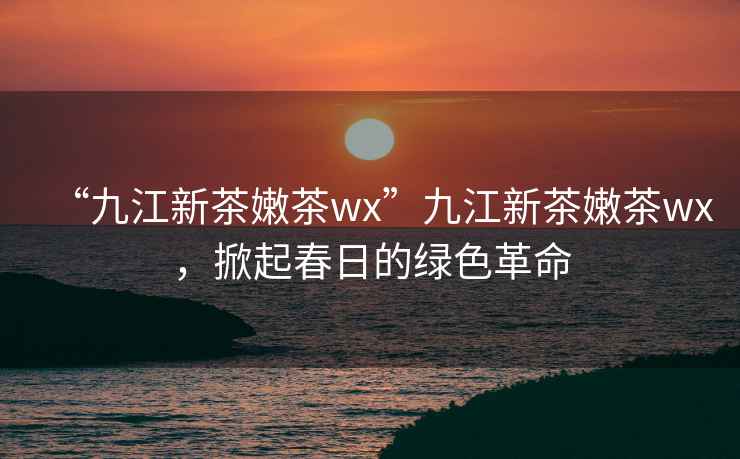 “九江新茶嫩茶wx”九江新茶嫩茶wx，掀起春日的綠色革命