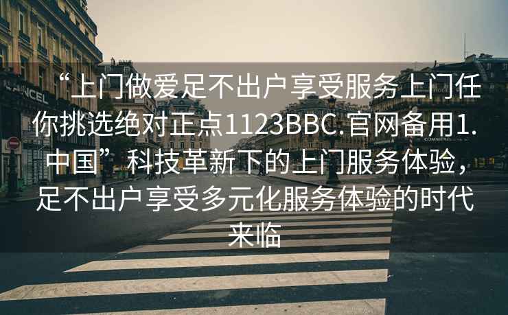 “上門做愛足不出戶享受服務上門任你挑選絕對正點1123BBC.官網(wǎng)備用1.中國”科技革新下的上門服務體驗，足不出戶享受多元化服務體驗的時代來臨