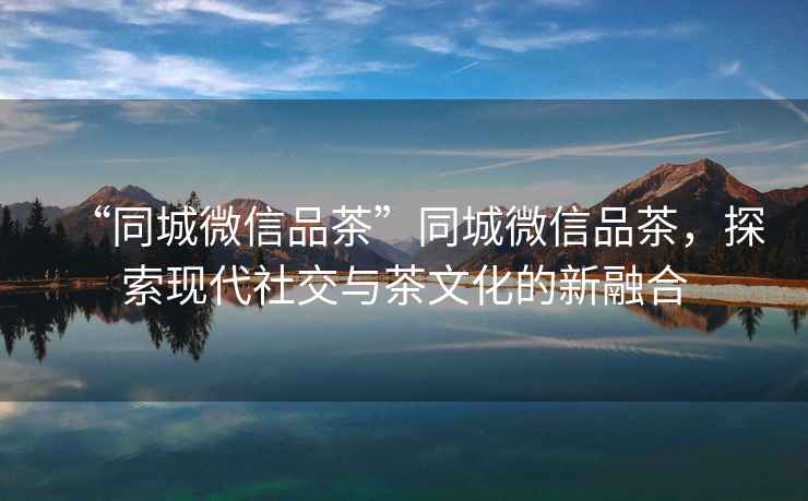 “同城微信品茶”同城微信品茶，探索現(xiàn)代社交與茶文化的新融合