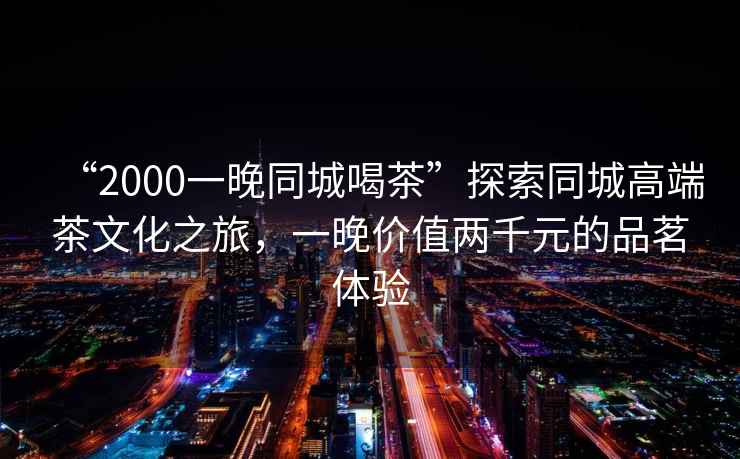 “2000一晚同城喝茶”探索同城高端茶文化之旅，一晚價(jià)值兩千元的品茗體驗(yàn)